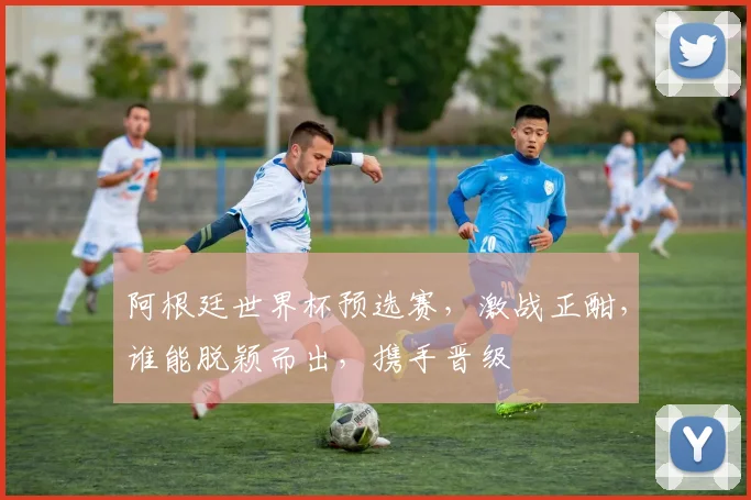 阿根廷世界杯预选赛，激战正酣，谁能脱颖而出，携手晋级