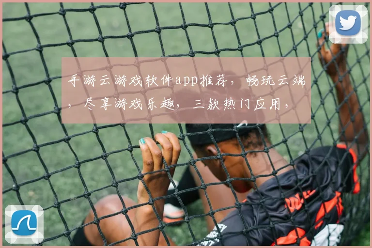 手游云游戏软件app推荐，畅玩云端，尽享游戏乐趣，三款热门应用，轻松体验