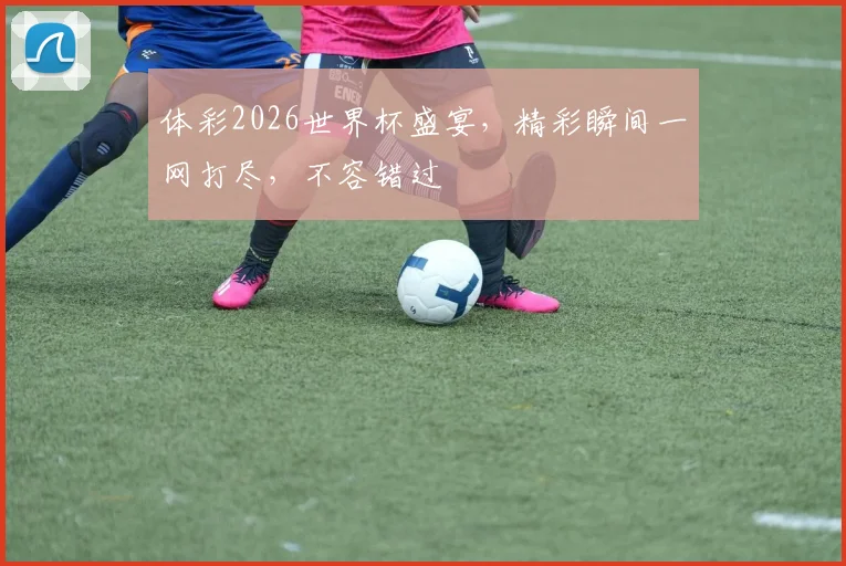 体彩2026世界杯盛宴，精彩瞬间一网打尽，不容错过
