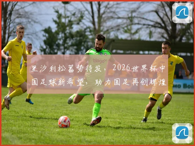 里沙利松蓄势待发，2026世界杯中国足球新希望，助力国足再创辉煌，一球成名