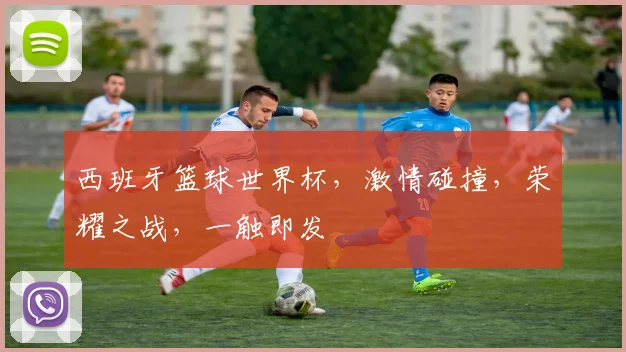 西班牙篮球世界杯，激情碰撞，荣耀之战，一触即发