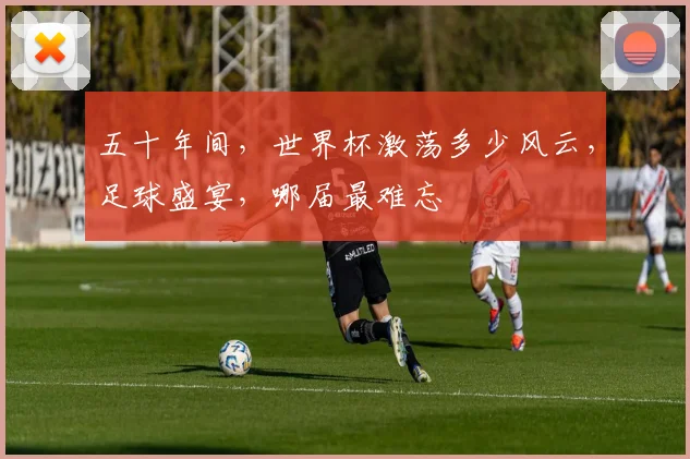 五十年间，世界杯激荡多少风云，足球盛宴，哪届最难忘