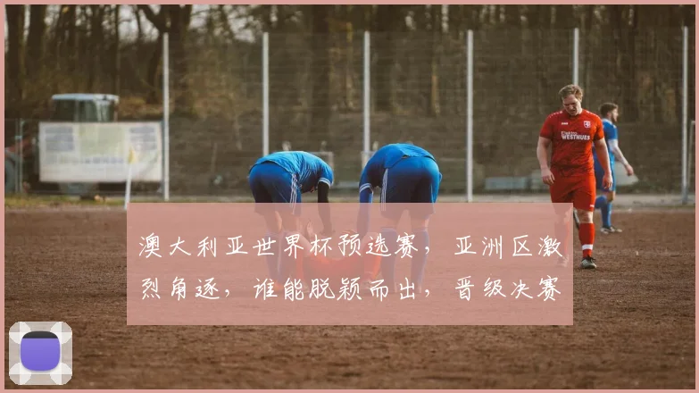 澳大利亚世界杯预选赛，亚洲区激烈角逐，谁能脱颖而出，晋级决赛圈