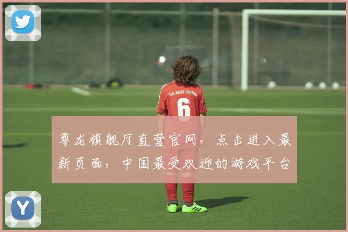 尊龙旗舰厅直营官网，点击进入最新页面，中国最受欢迎的游戏平台，三大优势保障安全体验