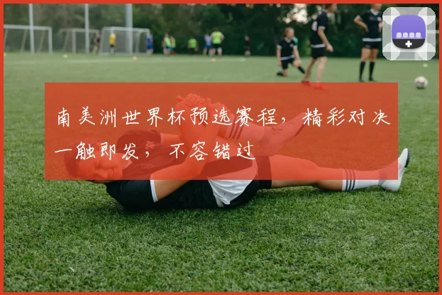 南美洲世界杯预选赛程，精彩对决一触即发，不容错过