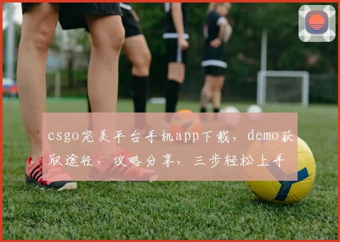 csgo完美平台手机app下载，demo获取途径，攻略分享，三步轻松上手